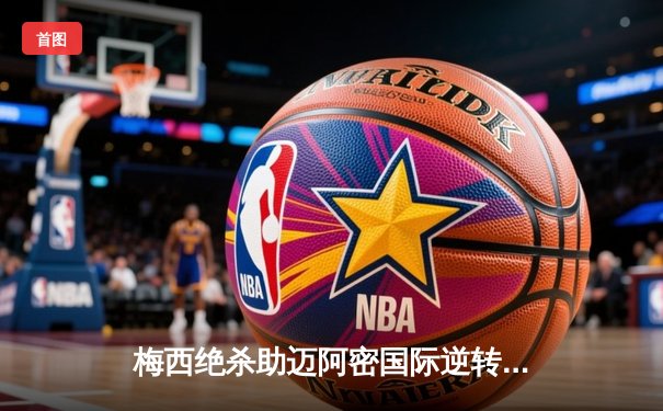 梅西绝杀助迈阿密国际逆转晋级，美职联杯赛上演惊天大戏