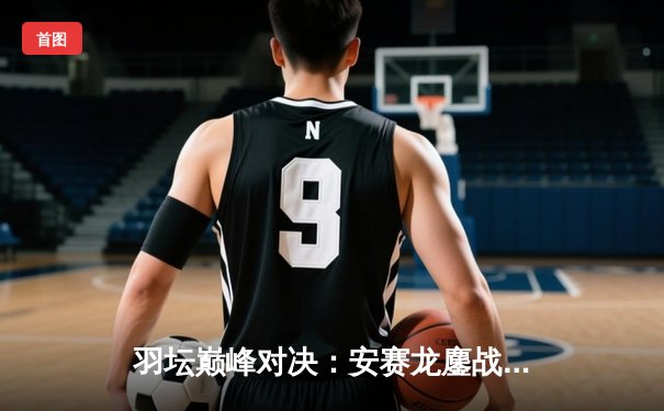 羽坛巅峰对决：安赛龙鏖战三局惜败骆建佑，新加坡公开赛爆出开赛最大冷门