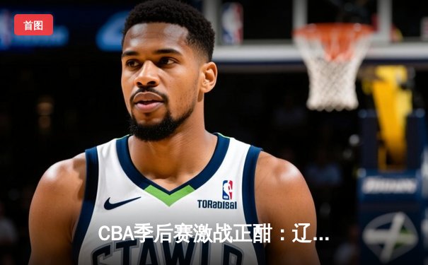 CBA季后赛激战正酣：辽宁本钢加时险胜广东宏远，赵继伟砍下33分率队夺赛点