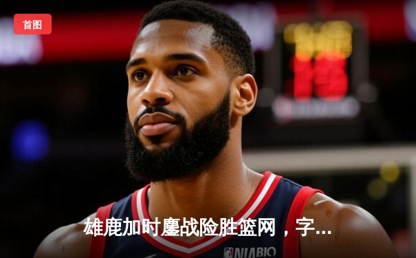 雄鹿加时鏖战险胜篮网，字母哥44分统治攻防