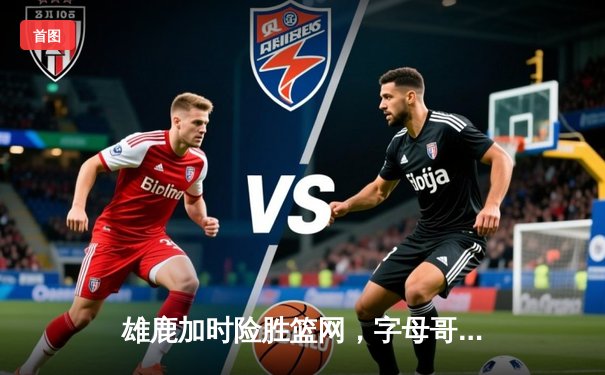 雄鹿加时险胜篮网，字母哥44分率队守住主场