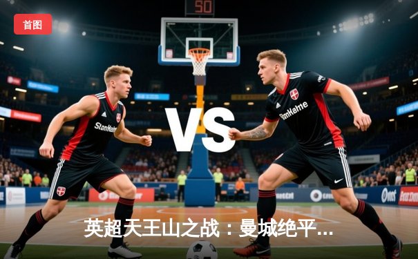 英超天王山之战：曼城绝平阿森纳，争冠悬念保留至最后一刻