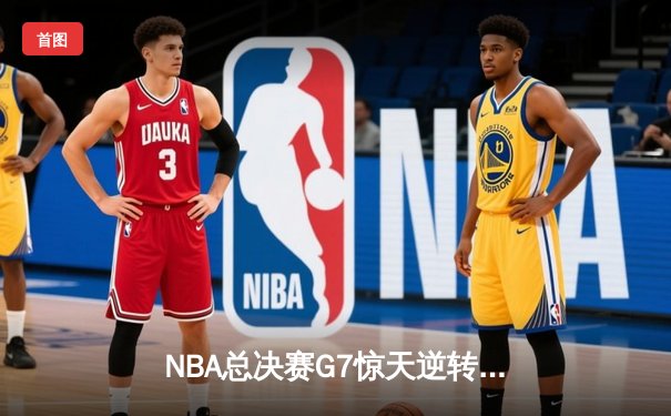 NBA总决赛G7惊天逆转：凯尔特人末节狂飙夺队史第18冠